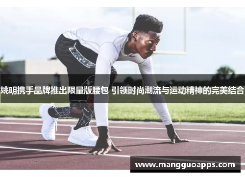 姚明携手品牌推出限量版腰包 引领时尚潮流与运动精神的完美结合