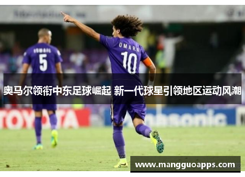 奥马尔领衔中东足球崛起 新一代球星引领地区运动风潮