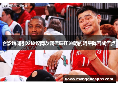 合影瞬间引发热议网友调侃碾压姚明的明星阵容成焦点